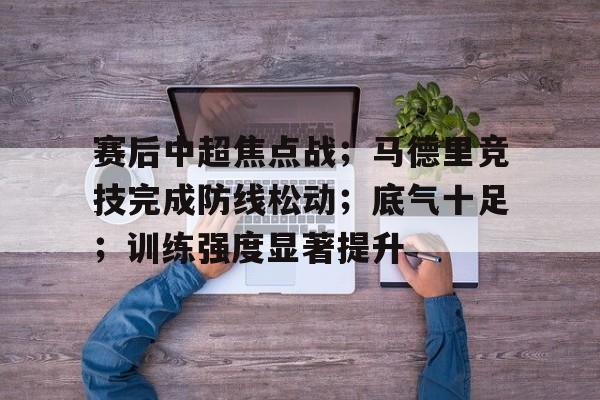 赛后中超焦点战；马德里竞技完成防线松动；底气十足；训练强度显著提升(皇马和马德里竞技交战)-开云入口