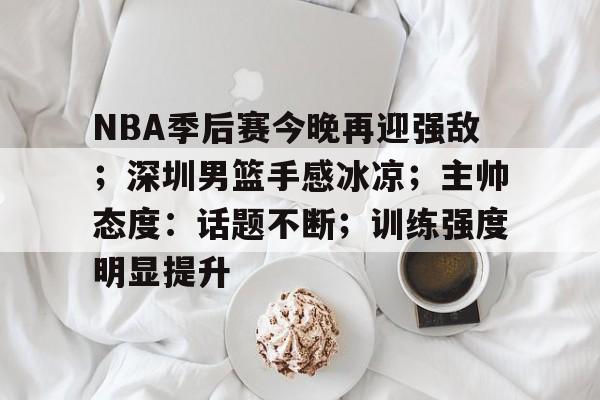 NBA季后赛今晚再迎强敌；深圳男篮手感冰凉；主帅态度：话题不断；训练强度明显提升的简单介绍-开云平台中国