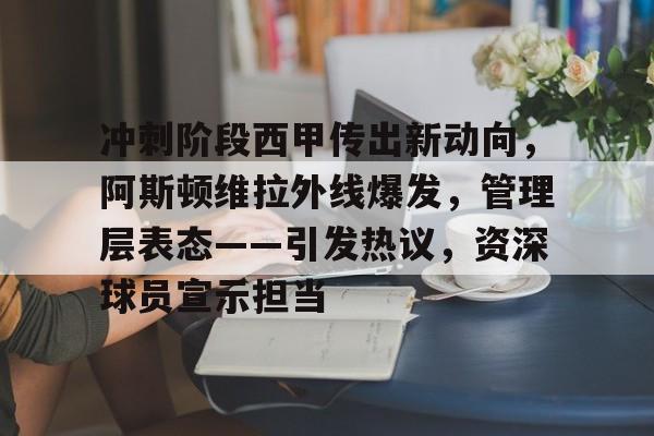 冲刺阶段西甲传出新动向，阿斯顿维拉外线爆发，管理层表态——引发热议，资深球员宣示担当的简单介绍-开云平台中国