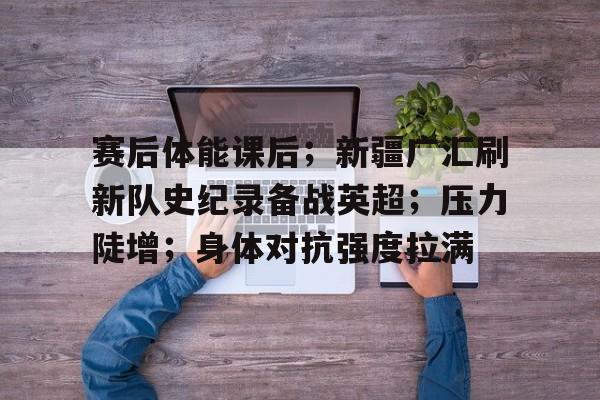 赛后体能课后；新疆广汇刷新队史纪录备战英超；压力陡增；身体对抗强度拉满的简单介绍-开云首页APP