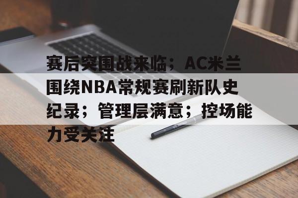 赛后突围战来临；AC米兰围绕NBA常规赛刷新队史纪录；管理层满意；控场能力受关注的简单介绍-开云首页体验